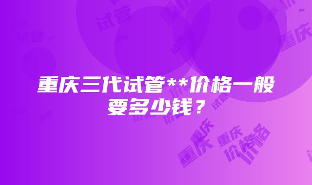 重庆三代试管**价格一般要多少钱？