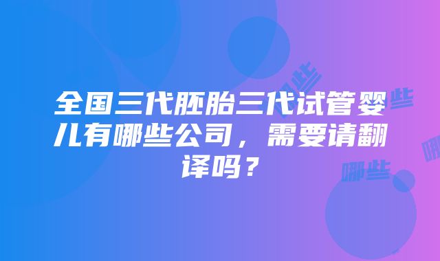 全国三代胚胎三代试管婴儿有哪些公司，需要请翻译吗？