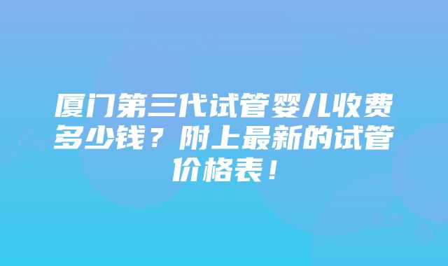 厦门第三代试管婴儿收费多少钱？附上最新的试管价格表！