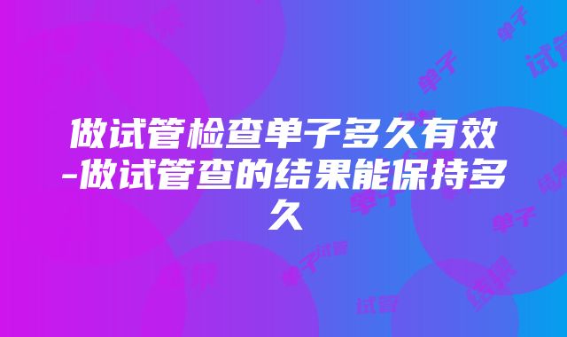 做试管检查单子多久有效-做试管查的结果能保持多久