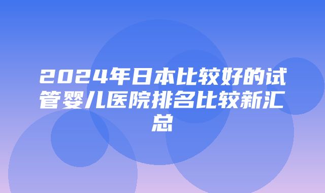 2024年日本比较好的试管婴儿医院排名比较新汇总