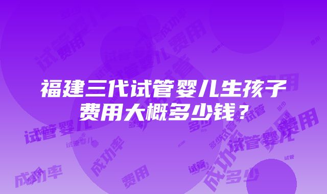 福建三代试管婴儿生孩子费用大概多少钱？