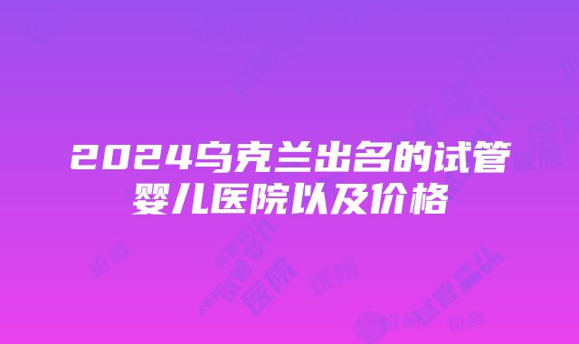 2024乌克兰出名的试管婴儿医院以及价格