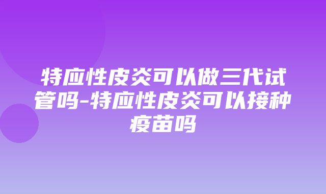 特应性皮炎可以做三代试管吗-特应性皮炎可以接种疫苗吗