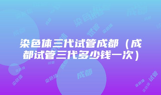 染色体三代试管成都（成都试管三代多少钱一次）