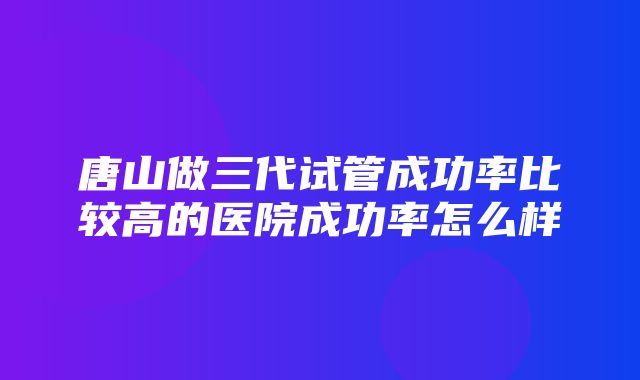 唐山做三代试管成功率比较高的医院成功率怎么样