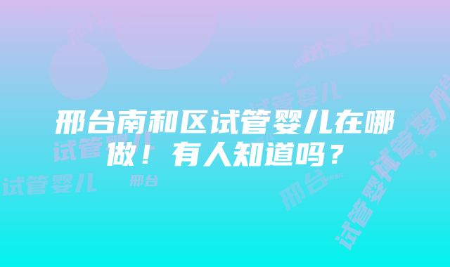 邢台南和区试管婴儿在哪做！有人知道吗？