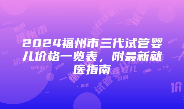 2024福州市三代试管婴儿价格一览表，附最新就医指南