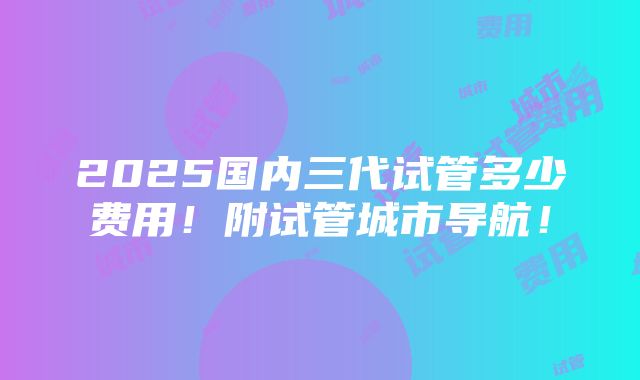 2025国内三代试管多少费用！附试管城市导航！