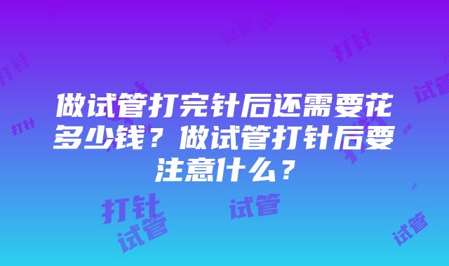 做试管打完针后还需要花多少钱？做试管打针后要注意什么？