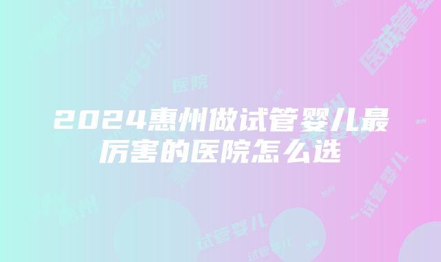 2024惠州做试管婴儿最厉害的医院怎么选