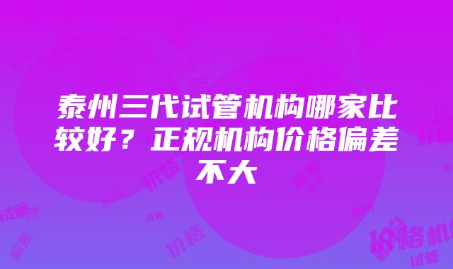 泰州三代试管机构哪家比较好？正规机构价格偏差不大