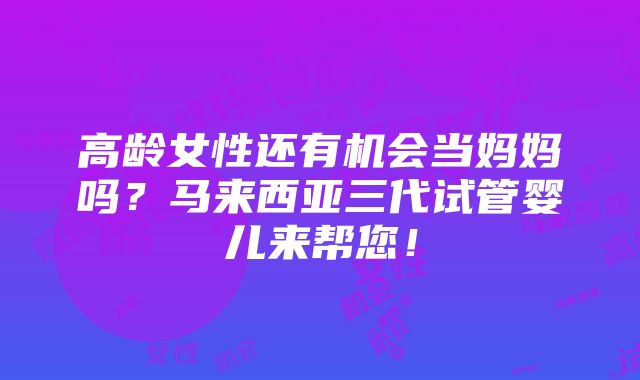 高龄女性还有机会当妈妈吗？马来西亚三代试管婴儿来帮您！