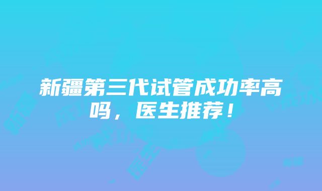 新疆第三代试管成功率高吗，医生推荐！