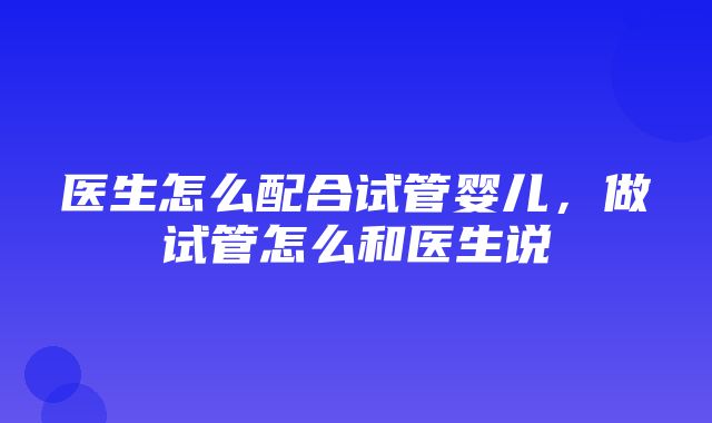 医生怎么配合试管婴儿，做试管怎么和医生说