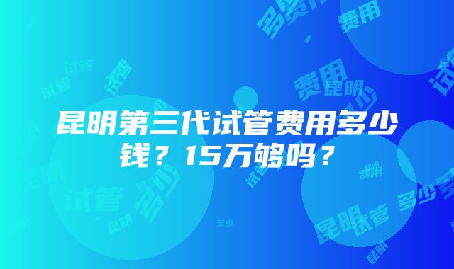 昆明第三代试管费用多少钱？15万够吗？