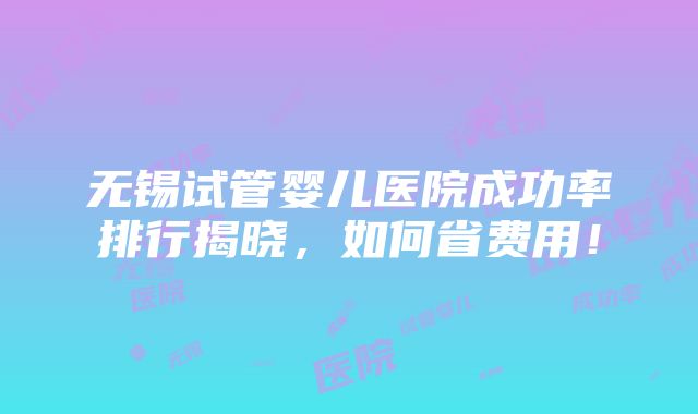 无锡试管婴儿医院成功率排行揭晓，如何省费用！