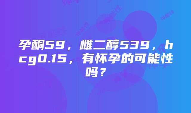 孕酮59，雌二醇539，hcg0.15，有怀孕的可能性吗？