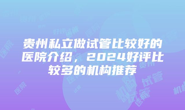 贵州私立做试管比较好的医院介绍，2024好评比较多的机构推荐