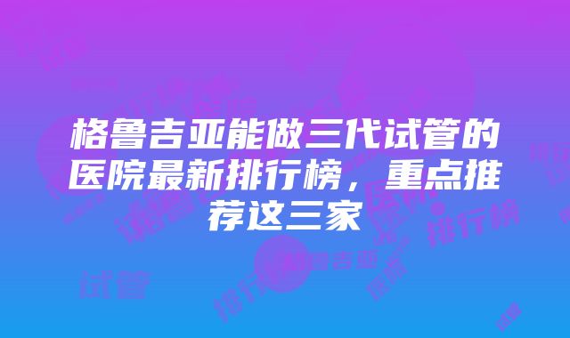 格鲁吉亚能做三代试管的医院最新排行榜，重点推荐这三家