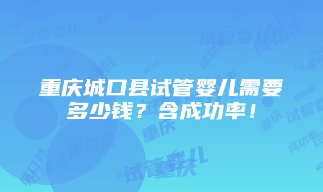 重庆城口县试管婴儿需要多少钱？含成功率！