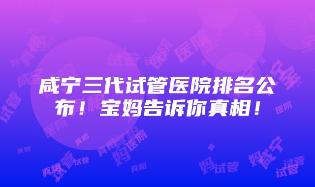 咸宁三代试管医院排名公布！宝妈告诉你真相！