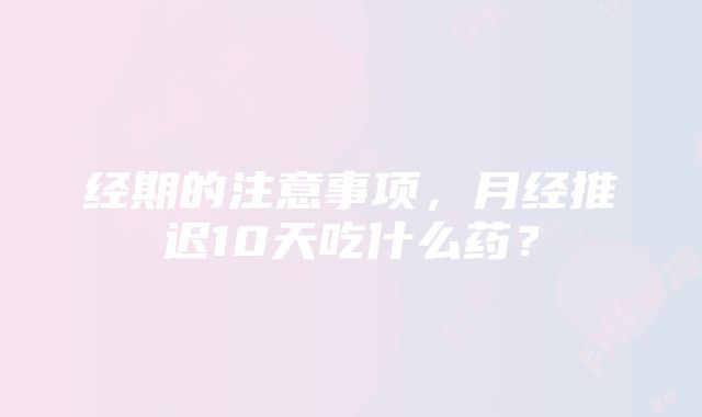 经期的注意事项，月经推迟10天吃什么药？