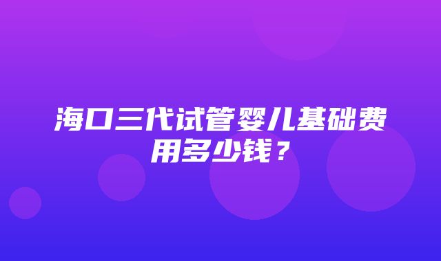 海口三代试管婴儿基础费用多少钱？