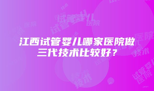 江西试管婴儿哪家医院做三代技术比较好？