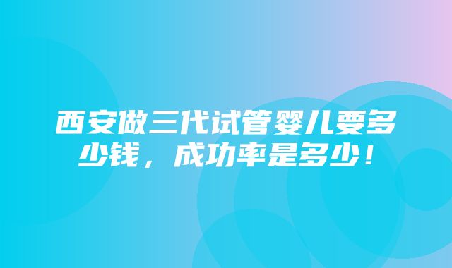 西安做三代试管婴儿要多少钱，成功率是多少！