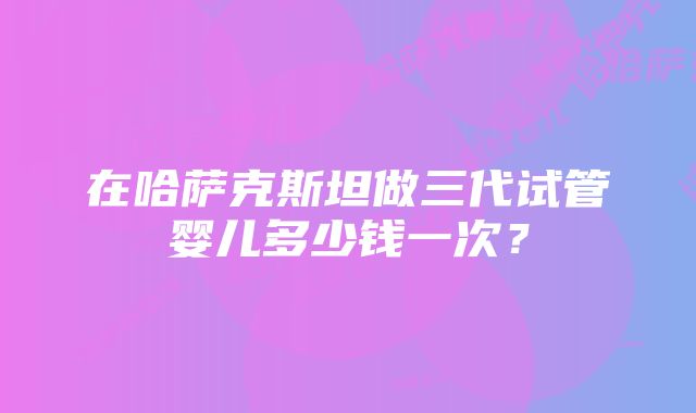 在哈萨克斯坦做三代试管婴儿多少钱一次？