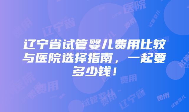 辽宁省试管婴儿费用比较与医院选择指南，一起要多少钱！