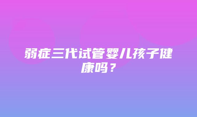 弱症三代试管婴儿孩子健康吗？