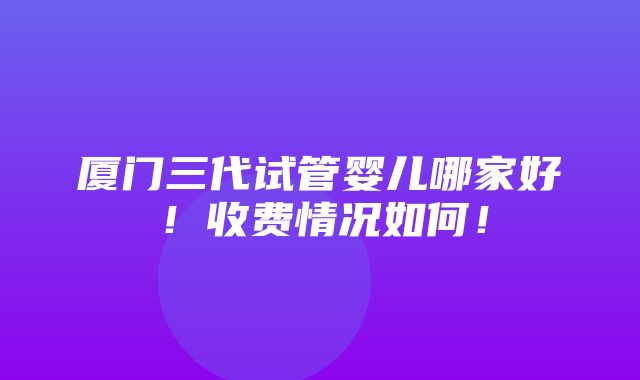 厦门三代试管婴儿哪家好！收费情况如何！