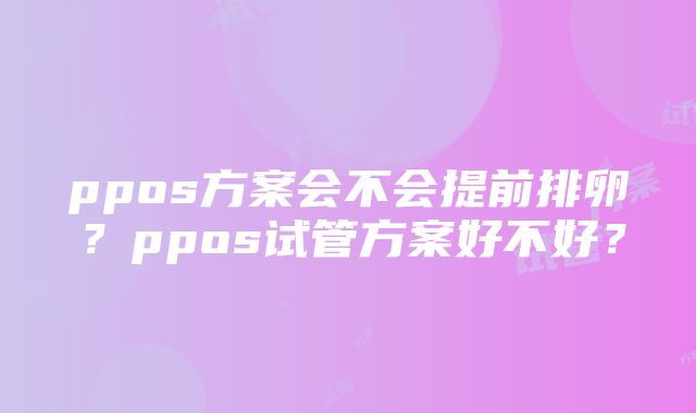 ppos方案会不会提前排卵？ppos试管方案好不好？