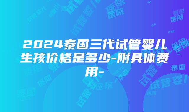 2024泰国三代试管婴儿生孩价格是多少-附具体费用-