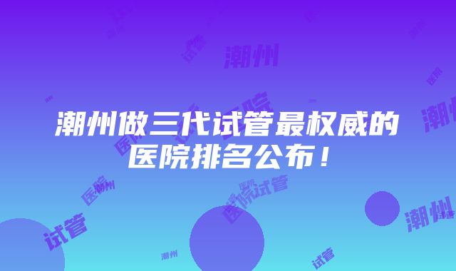 潮州做三代试管最权威的医院排名公布！