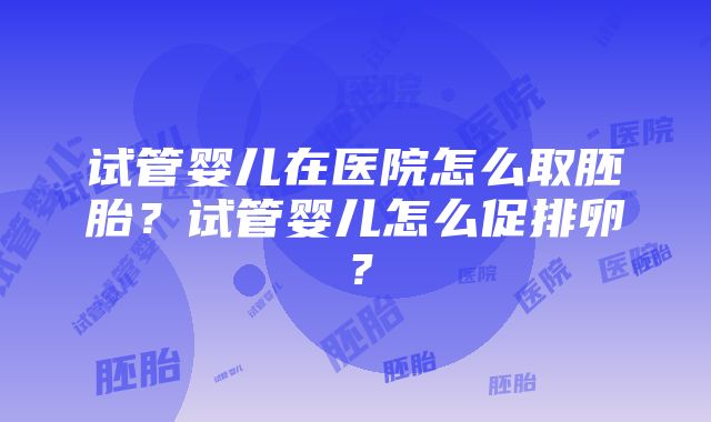 试管婴儿在医院怎么取胚胎？试管婴儿怎么促排卵？