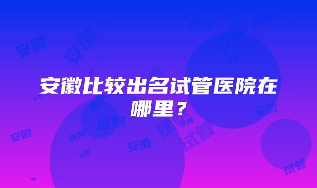 安徽比较出名试管医院在哪里？