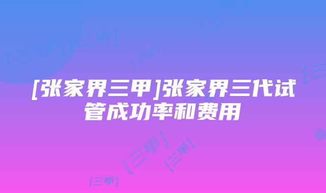 [张家界三甲]张家界三代试管成功率和费用