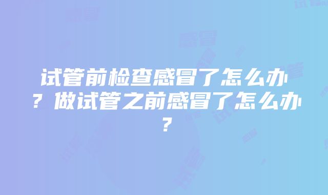 试管前检查感冒了怎么办？做试管之前感冒了怎么办？