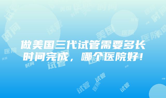 做美国三代试管需要多长时间完成，哪个医院好！