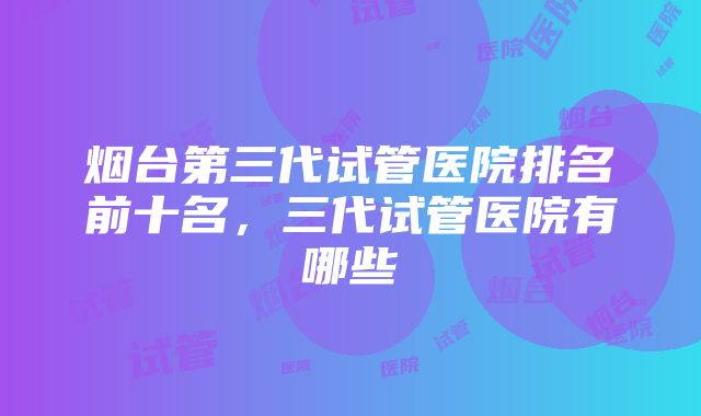 烟台第三代试管医院排名前十名，三代试管医院有哪些