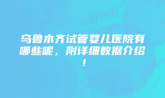 乌鲁木齐试管婴儿医院有哪些呢，附详细数据介绍！