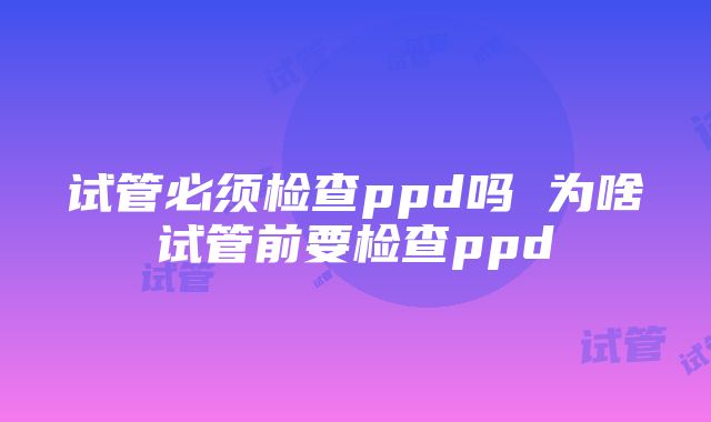 试管必须检查ppd吗 为啥试管前要检查ppd