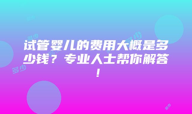 试管婴儿的费用大概是多少钱？专业人士帮你解答！