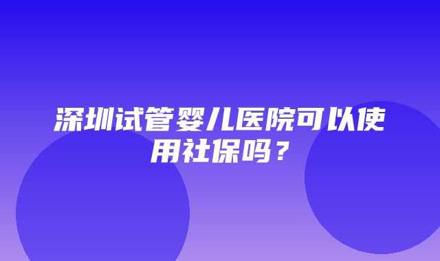 深圳试管婴儿医院可以使用社保吗？