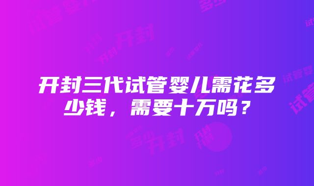 开封三代试管婴儿需花多少钱，需要十万吗？