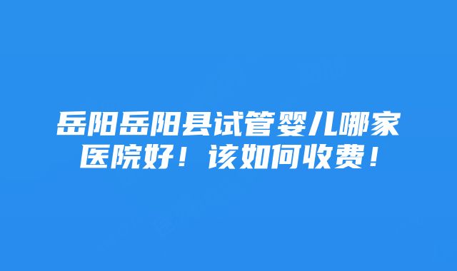 岳阳岳阳县试管婴儿哪家医院好！该如何收费！