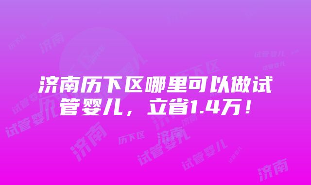 济南历下区哪里可以做试管婴儿，立省1.4万！